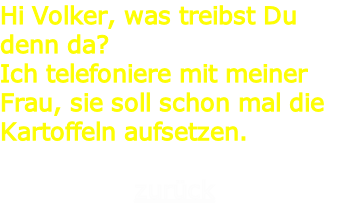 Hi Volker, was treibst Du denn da?
Ich telefoniere mit meiner Frau, sie soll schon mal die Kartoffeln aufsetzen.

zurück

