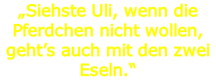 „Siehste Uli, wenn die Pferdchen nicht wollen, geht’s auch mit den zwei Eseln.“
