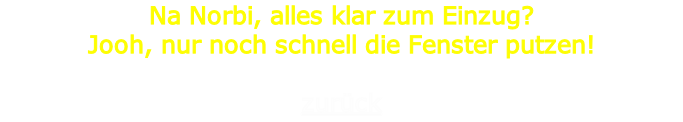 Na Norbi, alles klar zum Einzug?
Jooh, nur noch schnell die Fenster putzen!

zurück
